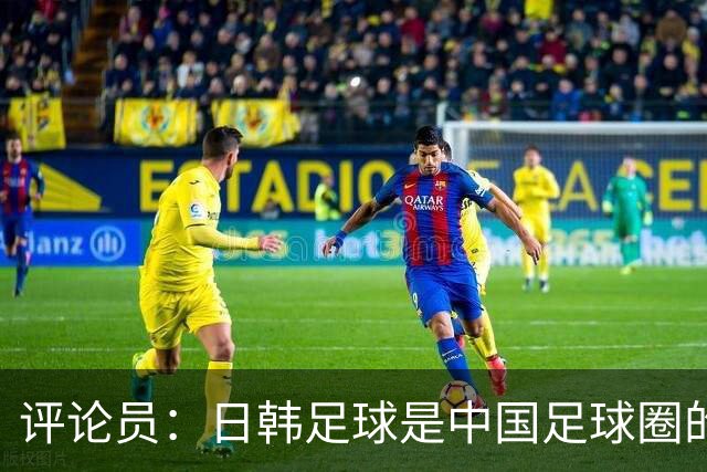 评论员：日韩足球是中国足球圈的一面照妖镜，照出联赛荒废之妖